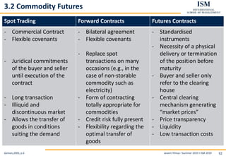 Levent Yilmaz I Summer 2019 I ISM 2019 92
3.2 Commodity Futures
Geman,2005, p.6
Spot Trading Forward Contracts Futures Contracts
- Commercial Contract
- Flexible covenants
- Juridical commitments
of the buyer and seller
until execution of the
contract
- Long transaction
- Illiquid and
discontinuous market
- Allows the transfer of
goods in conditions
suiting the demand
- Bilateral agreement
- Flexible covenants
- Replace spot
transactions on many
occasions (e.g., in the
case of non-storable
commodity such as
electricity)
- Form of contracting
totally appropriate for
commodities
- Credit risk fully present
- Flexibility regarding the
optimal transfer of
goods
- Standardised
instruments
- Necessity of a physical
delivery or termination
of the position before
maturity
- Buyer and seller only
refer to the clearing
house
- Central clearing
mechanism generating
“market prices”
- Price transparency
- Liquidity
- Low transaction costs
 