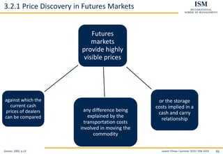Levent Yilmaz I Summer 2019 I ISM 2019 93
3.2.1 Price Discovery in Futures Markets
Geman, 2005, p.23
Futures
markets
provide highly
visible prices
against which the
current cash
prices of dealers
can be compared
any difference being
explained by the
transportation costs
involved in moving the
commodity
or the storage
costs implied in a
cash and carry
relationship
 