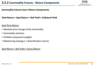 Levent Yilmaz I Summer 2019 I ISM 2019 94
3.2.2 Commodity Futures - Return Components
Commodity Futures have 3 Return Components
Total Return = Spot Return + Roll Yield + Collateral Yield
Spot Price Return
• Absolute price change of the commodity.
• Commodity selection
• Portfolio component weights
• Rebalancing strategy (-> diversification return)
Spot Return + Roll Yield = Excess Return
Geman, 2015, p.52
 
