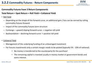 Levent Yilmaz I Summer 2019 I ISM 2019 95
3.2.2 Commodity Futures - Return Components
Commodity Futures have 3 Return Components
Total Return = Spot Return + Roll Yield + Collateral Yield
• Roll Yield
– Depending on the shape of the forward curve, an additional gain / loss can be earned by rolling
commodity futures forward.
– Impact of the commodity futures term structure
– Contango – upward sloping forward curve -> negative roll yield
– Backwardation – declining forward curve -> positive roll yield
• Collateral Yield
– Management of the underlying funding of an unleveraged investment
– For futures investments only a certain margin needs to be posted (typically 5% - 10% of notional).
• No money is transferred to the counterparty for the purchase!
• The remaining capital is invested usually in money market or government bonds and
earns interest.
Geman, 2015, p.52
 