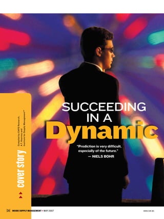Succeeding
             Institute for Supply Management™




                                                              in a
                                                Dynamic
             Compiled by CAPS Research,
             A.T. Kearney and




                                                            “ redictionisverydifficult,
                                                             P
                                                             
                                                             especiallyofthefuture.”
         cover story




                                                            —NielsBohr




[ 24 ]   InsIde supply management               MAY 2007                                         www.ism.ws
 