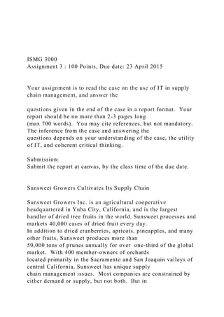 ISMG 3000
Assignment 3 : 100 Points, Due date: 23 April 2015
Your assignment is to read the case on the use of IT in supply
chain management, and answer the
questions given in the end of the case in a report format. Your
report should be no more than 2-3 pages long
(max 700 words). You may cite references, but not mandatory.
The inference from the case and answering the
questions depends on your understanding of the case, the utility
of IT, and coherent critical thinking.
Submission:
Submit the report at canvas, by the class time of the due date.
Sunsweet Growers Cultivates Its Supply Chain
Sunsweet Growers Inc. is an agricultural cooperative
headquartered in Yuba City, California, and is the largest
handler of dried tree fruits in the world. Sunsweet processes and
markets 40,000 cases of dried fruit every day.
In addition to dried cranberries, apricots, pineapples, and many
other fruits, Sunsweet produces more than
50,000 tons of prunes annually for over one-third of the global
market. With 400 member-owners of orchards
located primarily in the Sacramento and San Joaquin valleys of
central California, Sunsweet has unique supply
chain management issues. Most companies are constrained by
either demand or supply, but not both. But in
 