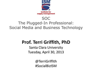 SOC
The Plugged-In Professional:
Social Media and Business Technology
Prof. Terri Griffith, PhD
Santa Clara University
Tuesday, April 30, 2013
@TerriGriffith
#SocialBizISM
 