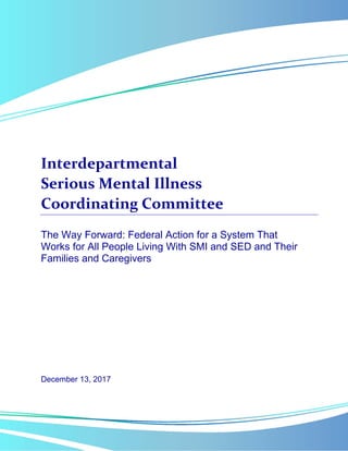  
 
 
Interdepartmental  
Serious Mental Illness  
Coordinating Committee 
The Way Forward: Federal Action for a System That
Works for All People Living With SMI and SED and Their
Families and Caregivers
December 13, 2017
 