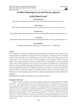 Journal of Economics and Sustainable Development
ISSN 2222-1700 (Paper) ISSN 2222
Vol.4, No.6, 2013
Is Micro Financing Act
Deptt; Business Administration
Dep’t; Business Administration
Dep’t; Business Public Adminestration G
Deptt; Business Administration Gomal University, D.I.Khan KPK
Department; Business Public Administration
Abstract
Micro financing is one of the most
creating employment opportunities,
countries economy. But still it is not yet
research paper we try to examine the impact of Micro financing on the
segment of our country particularly
sample consist of 120 respondents in term of response from population. Secondly that data is collected from
rural areas of Peshawar, Kohat, Karak, Bannu and Lak
were quite happy with the policy of Micro
peoples in rural areas. But in loan structure and installment thee is confusion for the
because of low level of knowledge. At the same time in effective fund management also create troublesome for
the peoples.
Key Words; Micro financing, Poverty
Background of the study;
Pakistan is placed at number six among most popular countries with average population 187,343,000
(2011 EST.) And average growth rate of 1.6% per annul. Gender ratio is 1 of man to 05 of women. According
to the report from trading Population in P
109363831.29 in 2010, according to a World Bank report published in 2012. Rural population refers to people
living in rural areas as defined by national statistical offices. It is calculated as
population and urban population”. The average employed workforce is 57.3 million of which 26.66 million in
rural and 31.02 million in urban areas. According to economic survey much of the population live in rural areas
of Pakistan is age among 15 to 45 years old. According to estimates still 23.55 %people lives below the poverty
ratio is23.55%.
d Sustainable Development
1700 (Paper) ISSN 2222-2855 (Online)
202
Is Micro Financing Act as Anti Poverty Agent
K.P.K Rural Areas?
Muh Saqib Khan;
Deptt; Business Administration Gomal University, D.I.Khan KPK, Email;Saqiblecturer@gmail.com
Dr;Aziz Javed;
; Business Administration Gomal University, D.I.Khan KPK, Email; azizjaved_mba@yahoo.com
Dr;Allah Nawaz
; Business Public Adminestration Gomal University, D.I.Khan KPK, Email;Profallahnawaz@gmail.com
Naveed Saif;
omal University, D.I.Khan KPK, Email; naveedsaif_naveedsaif@yahoo.com
Irfan ullah khan;
; Business Public Administration, Gomal University, D.I.Khan KPK
is one of the most important and growing phenomena of the world in order to reduce
, and playing its role in development of developing
still it is not yet plasticized in its full span in order to get the required
paper we try to examine the impact of Micro financing on the socioeconomic
particularly in rural areas of KPK. There are cretin limitations in our study firstly the
sample consist of 120 respondents in term of response from population. Secondly that data is collected from
rural areas of Peshawar, Kohat, Karak, Bannu and Lakki Marwat. The result shows that most of the
quite happy with the policy of Micro financing. And it have greater impact over economic
in loan structure and installment thee is confusion for the
because of low level of knowledge. At the same time in effective fund management also create troublesome for
, Poverty, Rural areas, socio economic condition,
Pakistan is placed at number six among most popular countries with average population 187,343,000
(2011 EST.) And average growth rate of 1.6% per annul. Gender ratio is 1 of man to 05 of women. According
to the report from trading Population in Pakistan “The Rural population in Pakistan was last reported at
109363831.29 in 2010, according to a World Bank report published in 2012. Rural population refers to people
living in rural areas as defined by national statistical offices. It is calculated as the difference between total
population and urban population”. The average employed workforce is 57.3 million of which 26.66 million in
rural and 31.02 million in urban areas. According to economic survey much of the population live in rural areas
stan is age among 15 to 45 years old. According to estimates still 23.55 %people lives below the poverty
www.iiste.org
s Anti Poverty Agent in
aqiblecturer@gmail.com
azizjaved_mba@yahoo.com
Profallahnawaz@gmail.com
naveedsaif_naveedsaif@yahoo.com
D.I.Khan KPK
of the world in order to reduce poverty,
ping as well as developed
in its full span in order to get the required results. In this
socioeconomic condition of the poor
in rural areas of KPK. There are cretin limitations in our study firstly the
sample consist of 120 respondents in term of response from population. Secondly that data is collected from
The result shows that most of the respondents
economic condition of the
in loan structure and installment thee is confusion for the peoples of those areas
because of low level of knowledge. At the same time in effective fund management also create troublesome for
Pakistan is placed at number six among most popular countries with average population 187,343,000
(2011 EST.) And average growth rate of 1.6% per annul. Gender ratio is 1 of man to 05 of women. According
akistan “The Rural population in Pakistan was last reported at
109363831.29 in 2010, according to a World Bank report published in 2012. Rural population refers to people
the difference between total
population and urban population”. The average employed workforce is 57.3 million of which 26.66 million in
rural and 31.02 million in urban areas. According to economic survey much of the population live in rural areas
stan is age among 15 to 45 years old. According to estimates still 23.55 %people lives below the poverty
 