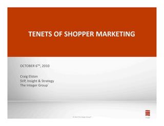 1	
  




        TENETS	
  OF	
  SHOPPER	
  MARKETING	
  



OCTOBER	
  6TH,	
  2010	
  

Craig	
  Elston	
  
SVP,	
  Insight	
  &	
  Strategy	
  
The	
  Integer	
  Group®	
  




                                       ©	
  2010	
  The	
  Integer	
  Group®	
  
 