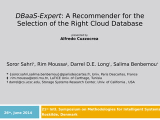 DBaaS-Expert: A Recommender for the
Selection of the Right Cloud Database
presented by
Alfredo Cuzzocrea
21st Intl. Symposium on Methodologies for Intelligent Systems
Roskilde, Denmark
Soror Sahri*, Rim Moussa‡, Darrel D.E. Long†, Salima Benbernou*
* {soror.sahri,salima.benbernou}@parisdescartes.fr, Univ. Paris Descartes, France
‡ rim.moussa@esti.rnu.tn, LaTICE Univ. of Carthage, Tunisia
† darrel@cs.ucsc.edu, Storage Systems Research Center, Univ. of California , USA
26th, June 2014
 