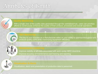 Quality Monitoring
With a single view of the quality data generated through the centralized hub, users can prioritize
efforts to continuously enhance the quality of their product, processes and overall operations.
OEE Monitoring
The key to your success as a manufacturer relies on your ability to optimize throughput and
produce quality parts while maximizing equipment efficiency
Breakdowns monitoring
Improve visibility of all costs associated with work center MRO downtime
Improve accuracy of maintenance cost tracking and reporting
Visualization & Alerts
Visualization, alarm and presentation of production data to personnel.
 