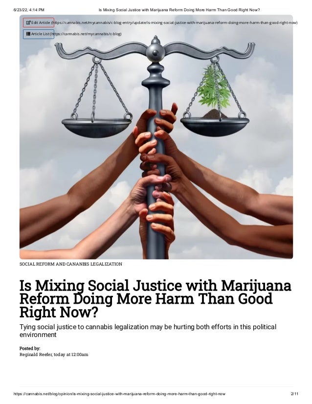 6/23/22, 4:14 PM Is Mixing Social Justice with Marijuana Reform Doing More Harm Than Good Right Now?
https://cannabis.net/blog/opinion/is-mixing-social-justice-with-marijuana-reform-doing-more-harm-than-good-right-now 2/11
SOCIAL REFORM AND CANANBIS LEGALIZATION
Is Mixing Social Justice with Marijuana
Reform Doing More Harm Than Good
Right Now?
Tying social justice to cannabis legalization may be hurting both efforts in this political
environment
Posted by:

Reginald Reefer, today at 12:00am
 Edit Article (https://cannabis.net/mycannabis/c-blog-entry/update/is-mixing-social-justice-with-marijuana-reform-doing-more-harm-than-good-right-now)
 Article List (https://cannabis.net/mycannabis/c-blog)
 