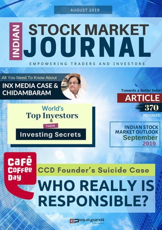 STOCK MARKET
JOURNAL
INDIAN
AUGUST 2019
E M P O W E R I N G T R A D E R S A N D I N V E S T O R S
INX MEDIA CASE &
CHIDAMBARAM
All You Need To Know About
REVOKED
ARTICLE
Towards a Better India?
370
INDIAN STOCK
MARKET OUTLOOK
2019
September
CCD Founder’s Suicide Case
WHO REALLY IS
RESPONSIBLE?
World’s
Top Investors&
Investing Secrets
THEIR
 