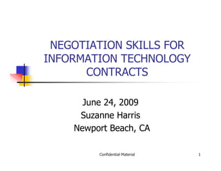 NEGOTIATION SKILLS FOR
INFORMATION TECHNOLOGY
      CONTRACTS

      June 24, 2009
     Suzanne Harris
    Newport Beach, CA

         Confidential Material   1
 