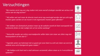 “We moeten eerst nog een slag maken met onze overall strategie voordat we serieus met
online aan de slag kunnen”
Verzuchtingen
“ Wij willen wel snel maar de directie moet eerst nog overtuigd worden dat we echt agile
moeten gaan werken en we muren in de organisatie moeten gaan afbreken”
“ We hebben een fantastisch product maar op de website wordt de klant overspoeld met
technische feiten en dat nodigt niet uit tot online aankoop”
“ Natuurlijk zouden we online voorraadpositie willen laten zien maar we zitten nog met
kassasysteem uit het Jaar 0 ”
“ Eigenlijk weten we helemaal niet zo goed wat onze klant nu echt wil; laten we eerst de
website eens echt klantgericht gaan maken ”
“ We hebben echt heel veel e-mail adressen verzameld; alleen staan ze in 4 verschillende
systemen ”
 