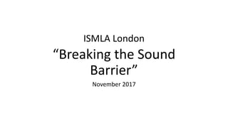 ISMLA London
“Breaking the Sound
Barrier”
November 2017
 