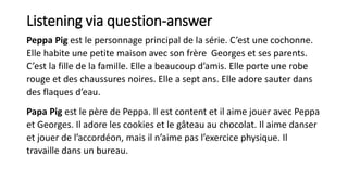 Listening via question-answer
Peppa Pig est le personnage principal de la série. C’est une cochonne.
Elle habite une petit...