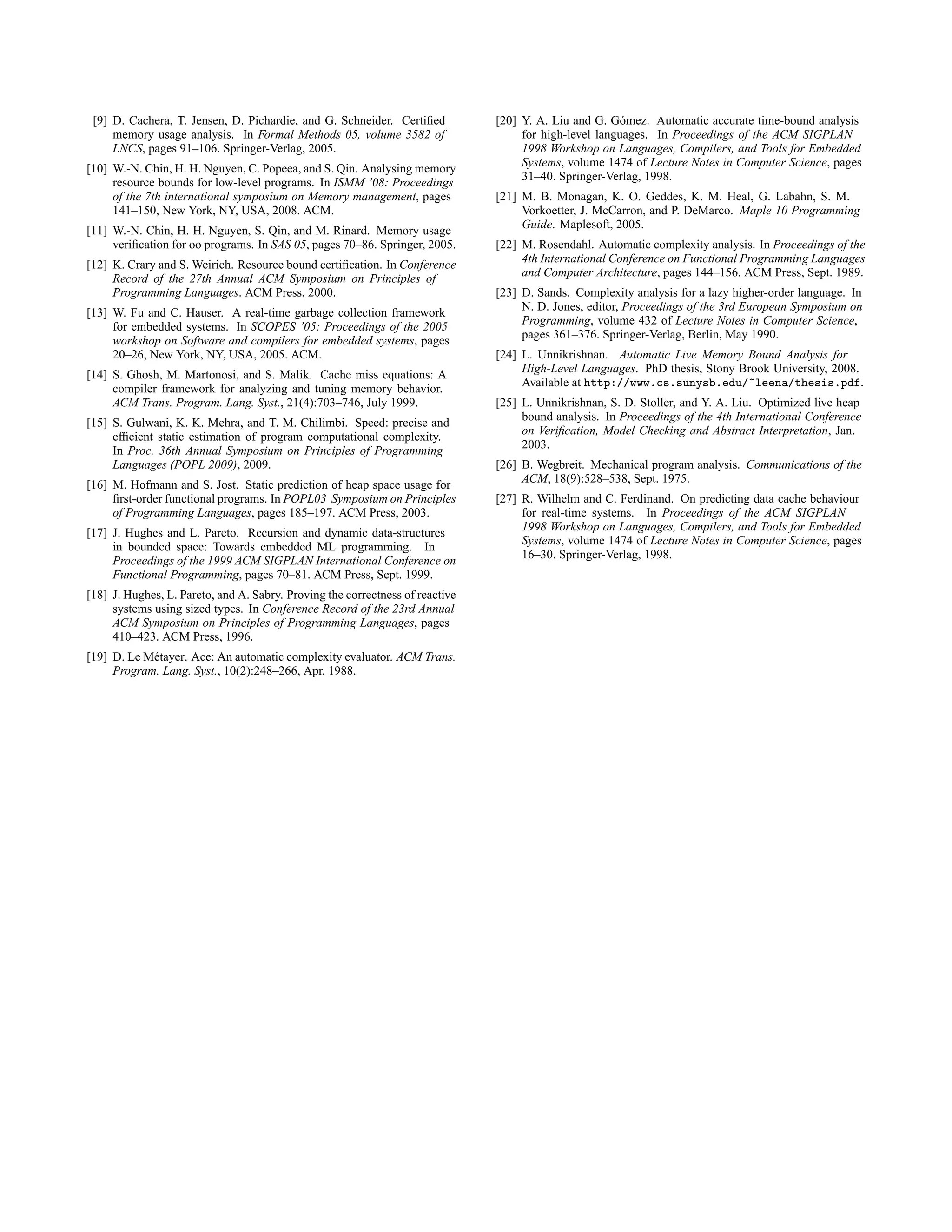 [9] D. Cachera, T. Jensen, D. Pichardie, and G. Schneider. Certified
memory usage analysis. In Formal Methods 05, volume 3582 of
LNCS, pages 91–106. Springer-Verlag, 2005.
[10] W.-N. Chin, H. H. Nguyen, C. Popeea, and S. Qin. Analysing memory
resource bounds for low-level programs. In ISMM ’08: Proceedings
of the 7th international symposium on Memory management, pages
141–150, New York, NY, USA, 2008. ACM.
[11] W.-N. Chin, H. H. Nguyen, S. Qin, and M. Rinard. Memory usage
verification for oo programs. In SAS 05, pages 70–86. Springer, 2005.
[12] K. Crary and S. Weirich. Resource bound certification. In Conference
Record of the 27th Annual ACM Symposium on Principles of
Programming Languages. ACM Press, 2000.
[13] W. Fu and C. Hauser. A real-time garbage collection framework
for embedded systems. In SCOPES ’05: Proceedings of the 2005
workshop on Software and compilers for embedded systems, pages
20–26, New York, NY, USA, 2005. ACM.
[14] S. Ghosh, M. Martonosi, and S. Malik. Cache miss equations: A
compiler framework for analyzing and tuning memory behavior.
ACM Trans. Program. Lang. Syst., 21(4):703–746, July 1999.
[15] S. Gulwani, K. K. Mehra, and T. M. Chilimbi. Speed: precise and
efficient static estimation of program computational complexity.
In Proc. 36th Annual Symposium on Principles of Programming
Languages (POPL 2009), 2009.
[16] M. Hofmann and S. Jost. Static prediction of heap space usage for
first-order functional programs. In POPL03 Symposium on Principles
of Programming Languages, pages 185–197. ACM Press, 2003.
[17] J. Hughes and L. Pareto. Recursion and dynamic data-structures
in bounded space: Towards embedded ML programming. In
Proceedings of the 1999 ACM SIGPLAN International Conference on
Functional Programming, pages 70–81. ACM Press, Sept. 1999.
[18] J. Hughes, L. Pareto, and A. Sabry. Proving the correctness of reactive
systems using sized types. In Conference Record of the 23rd Annual
ACM Symposium on Principles of Programming Languages, pages
410–423. ACM Press, 1996.
[19] D. Le Métayer. Ace: An automatic complexity evaluator. ACM Trans.
Program. Lang. Syst., 10(2):248–266, Apr. 1988.
[20] Y. A. Liu and G. Gómez. Automatic accurate time-bound analysis
for high-level languages. In Proceedings of the ACM SIGPLAN
1998 Workshop on Languages, Compilers, and Tools for Embedded
Systems, volume 1474 of Lecture Notes in Computer Science, pages
31–40. Springer-Verlag, 1998.
[21] M. B. Monagan, K. O. Geddes, K. M. Heal, G. Labahn, S. M.
Vorkoetter, J. McCarron, and P. DeMarco. Maple 10 Programming
Guide. Maplesoft, 2005.
[22] M. Rosendahl. Automatic complexity analysis. In Proceedings of the
4th International Conference on Functional Programming Languages
and Computer Architecture, pages 144–156. ACM Press, Sept. 1989.
[23] D. Sands. Complexity analysis for a lazy higher-order language. In
N. D. Jones, editor, Proceedings of the 3rd European Symposium on
Programming, volume 432 of Lecture Notes in Computer Science,
pages 361–376. Springer-Verlag, Berlin, May 1990.
[24] L. Unnikrishnan. Automatic Live Memory Bound Analysis for
High-Level Languages. PhD thesis, Stony Brook University, 2008.
Available at http://www.cs.sunysb.edu/~leena/thesis.pdf.
[25] L. Unnikrishnan, S. D. Stoller, and Y. A. Liu. Optimized live heap
bound analysis. In Proceedings of the 4th International Conference
on Verification, Model Checking and Abstract Interpretation, Jan.
2003.
[26] B. Wegbreit. Mechanical program analysis. Communications of the
ACM, 18(9):528–538, Sept. 1975.
[27] R. Wilhelm and C. Ferdinand. On predicting data cache behaviour
for real-time systems. In Proceedings of the ACM SIGPLAN
1998 Workshop on Languages, Compilers, and Tools for Embedded
Systems, volume 1474 of Lecture Notes in Computer Science, pages
16–30. Springer-Verlag, 1998.
 