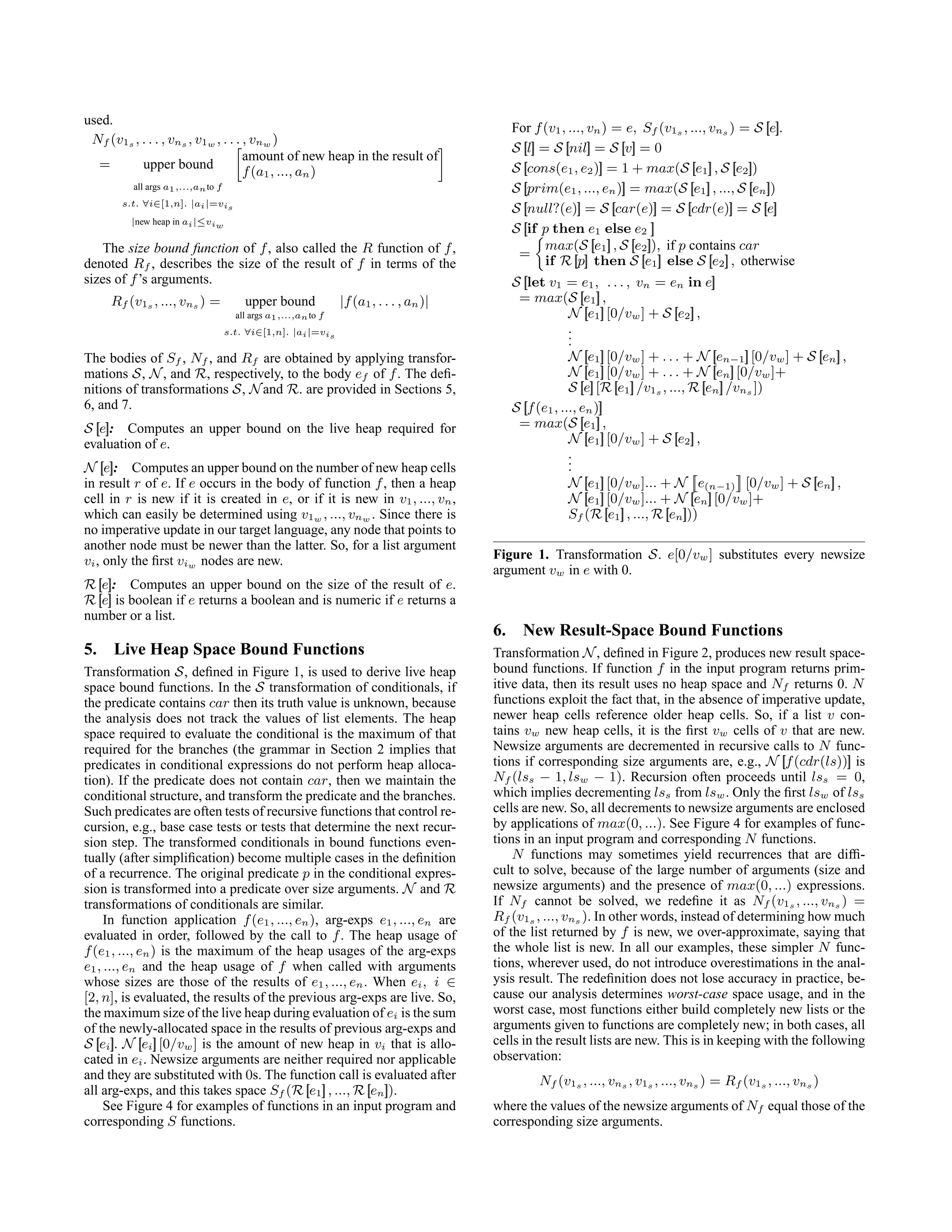 used.
Nf (v1s , . . . , vns , v1w , . . . , vnw )
= upper bound

amount of new heap in the result of
f(a1, ..., an)

all args a1,...,anto f
s.t. ∀i∈[1,n]. |ai|=vis
|new heap in ai|≤viw
The size bound function of f, also called the R function of f,
denoted Rf , describes the size of the result of f in terms of the
sizes of f’s arguments.
Rf (v1s , ..., vns ) = upper bound |f(a1, . . . , an)|
all args a1,...,anto f
s.t. ∀i∈[1,n]. |ai|=vis
The bodies of Sf , Nf , and Rf are obtained by applying transfor-
mations S, N, and R, respectively, to the body ef of f. The defi-
nitions of transformations S, Nand R. are provided in Sections 5,
6, and 7.
S [
[e]
]: Computes an upper bound on the live heap required for
evaluation of e.
N [
[e]
]: Computes an upper bound on the number of new heap cells
in result r of e. If e occurs in the body of function f, then a heap
cell in r is new if it is created in e, or if it is new in v1, ..., vn,
which can easily be determined using v1w , ..., vnw . Since there is
no imperative update in our target language, any node that points to
another node must be newer than the latter. So, for a list argument
vi, only the first viw nodes are new.
R [
[e]
]: Computes an upper bound on the size of the result of e.
R [
[e]
] is boolean if e returns a boolean and is numeric if e returns a
number or a list.
5. Live Heap Space Bound Functions
Transformation S, defined in Figure 1, is used to derive live heap
space bound functions. In the S transformation of conditionals, if
the predicate contains car then its truth value is unknown, because
the analysis does not track the values of list elements. The heap
space required to evaluate the conditional is the maximum of that
required for the branches (the grammar in Section 2 implies that
predicates in conditional expressions do not perform heap alloca-
tion). If the predicate does not contain car, then we maintain the
conditional structure, and transform the predicate and the branches.
Such predicates are often tests of recursive functions that control re-
cursion, e.g., base case tests or tests that determine the next recur-
sion step. The transformed conditionals in bound functions even-
tually (after simplification) become multiple cases in the definition
of a recurrence. The original predicate p in the conditional expres-
sion is transformed into a predicate over size arguments. N and R
transformations of conditionals are similar.
In function application f(e1, ..., en), arg-exps e1, ..., en are
evaluated in order, followed by the call to f. The heap usage of
f(e1, ..., en) is the maximum of the heap usages of the arg-exps
e1, ..., en and the heap usage of f when called with arguments
whose sizes are those of the results of e1, ..., en. When ei, i ∈
[2, n], is evaluated, the results of the previous arg-exps are live. So,
the maximum size of the live heap during evaluation of ei is the sum
of the newly-allocated space in the results of previous arg-exps and
S [
[ei]
]. N [
[ei]
] [0/vw] is the amount of new heap in vi that is allo-
cated in ei. Newsize arguments are neither required nor applicable
and they are substituted with 0s. The function call is evaluated after
all arg-exps, and this takes space Sf (R [
[e1]
] , ..., R [
[en]
]).
See Figure 4 for examples of functions in an input program and
corresponding S functions.
For f(v1, ..., vn) = e, Sf (v1s , ..., vns ) = S [
[e]
].
S [
[l]
] = S [
[nil]
] = S [
[v]
] = 0
S [
[cons(e1, e2)]
] = 1 + max(S [
[e1]
] , S [
[e2]
])
S [
[prim(e1, ..., en)]
] = max(S [
[e1]
] , ..., S [
[en]
])
S [
[null?(e)]
] = S [
[car(e)]
] = S [
[cdr(e)]
] = S [
[e]
]
S [
[if p then e1 else e2 ]
]
=

max(S [
[e1]
] , S [
[e2]
]), if p contains car
if R [
[p]
] then S [
[e1]
] else S [
[e2]
] , otherwise
S [
[let v1 = e1, . . . , vn = en in e]
]
= max(S [
[e1]
] ,
N [
[e1]
] [0/vw] + S [
[e2]
] ,
.
.
.
N [
[e1]
] [0/vw] + . . . + N [
[en−1]
] [0/vw] + S [
[en]
] ,
N [
[e1]
] [0/vw] + . . . + N [
[en]
] [0/vw]+
S [
[e]
] [R [
[e1]
] /v1s , ..., R [
[en]
] /vns ])
S [
[f(e1, ..., en)]
]
= max(S [
[e1]
] ,
N [
[e1]
] [0/vw] + S [
[e2]
] ,
.
.
.
N [
[e1]
] [0/vw]... + N


e(n−1)


[0/vw] + S [
[en]
] ,
N [
[e1]
] [0/vw]... + N [
[en]
] [0/vw]+
Sf (R [
[e1]
] , ..., R [
[en]
]))
Figure 1. Transformation S. e[0/vw] substitutes every newsize
argument vw in e with 0.
6. New Result-Space Bound Functions
Transformation N, defined in Figure 2, produces new result space-
bound functions. If function f in the input program returns prim-
itive data, then its result uses no heap space and Nf returns 0. N
functions exploit the fact that, in the absence of imperative update,
newer heap cells reference older heap cells. So, if a list v con-
tains vw new heap cells, it is the first vw cells of v that are new.
Newsize arguments are decremented in recursive calls to N func-
tions if corresponding size arguments are, e.g., N [
[f(cdr(ls))]
] is
Nf (lss − 1, lsw − 1). Recursion often proceeds until lss = 0,
which implies decrementing lss from lsw. Only the first lsw of lss
cells are new. So, all decrements to newsize arguments are enclosed
by applications of max(0, ...). See Figure 4 for examples of func-
tions in an input program and corresponding N functions.
N functions may sometimes yield recurrences that are diffi-
cult to solve, because of the large number of arguments (size and
newsize arguments) and the presence of max(0, ...) expressions.
If Nf cannot be solved, we redefine it as Nf (v1s , ..., vns ) =
Rf (v1s , ..., vns ). In other words, instead of determining how much
of the list returned by f is new, we over-approximate, saying that
the whole list is new. In all our examples, these simpler N func-
tions, wherever used, do not introduce overestimations in the anal-
ysis result. The redefinition does not lose accuracy in practice, be-
cause our analysis determines worst-case space usage, and in the
worst case, most functions either build completely new lists or the
arguments given to functions are completely new; in both cases, all
cells in the result lists are new. This is in keeping with the following
observation:
Nf (v1s , ..., vns , v1s , ..., vns ) = Rf (v1s , ..., vns )
where the values of the newsize arguments of Nf equal those of the
corresponding size arguments.
 
