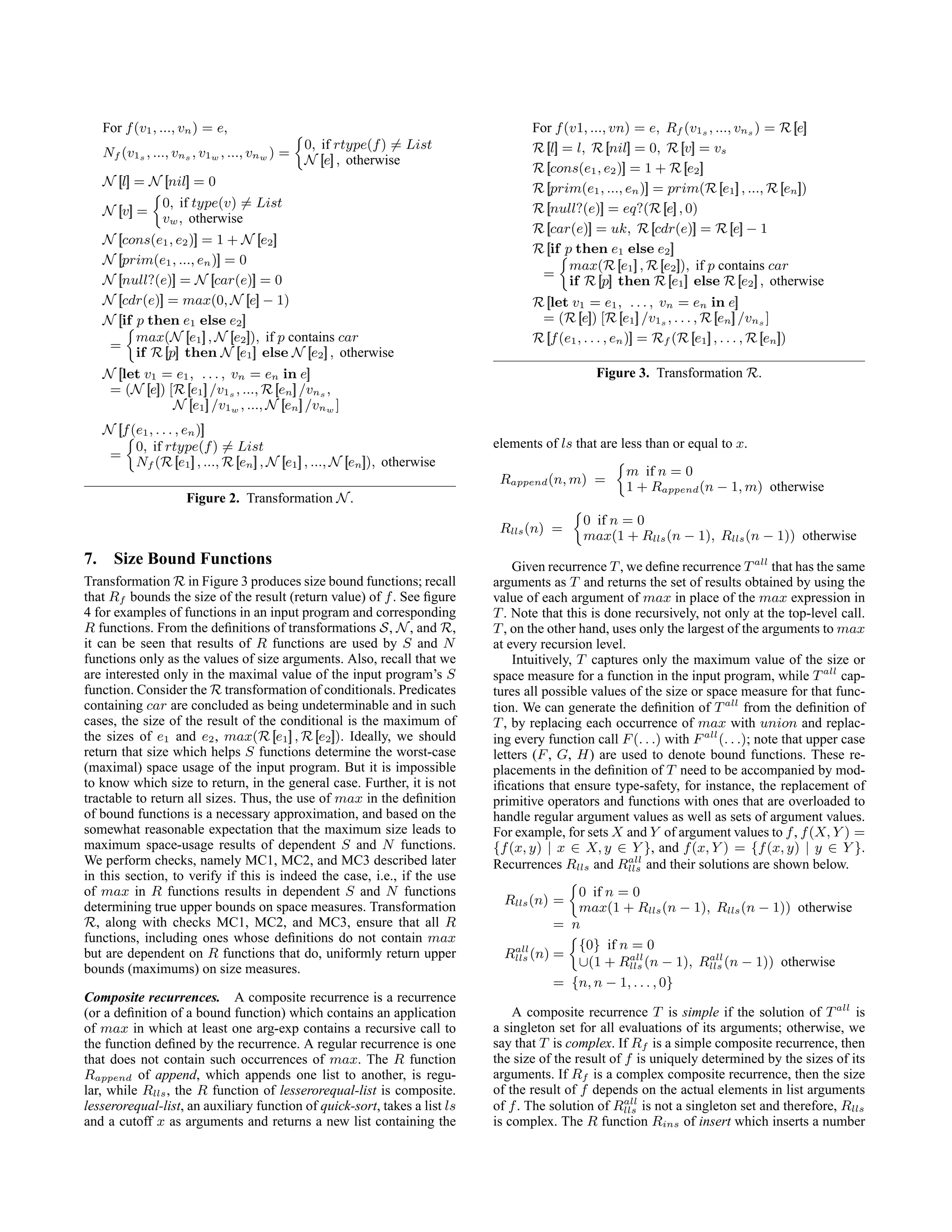 For f(v1, ..., vn) = e,
Nf (v1s , ..., vns , v1w , ..., vnw ) =

0, if rtype(f) 6= List
N [
[e]
] , otherwise
N [
[l]
] = N [
[nil]
] = 0
N [
[v]
] =

0, if type(v) 6= List
vw, otherwise
N [
[cons(e1, e2)]
] = 1 + N [
[e2]
]
N [
[prim(e1, ..., en)]
] = 0
N [
[null?(e)]
] = N [
[car(e)]
] = 0
N [
[cdr(e)]
] = max(0, N [
[e]
] − 1)
N [
[if p then e1 else e2]
]
=

max(N [
[e1]
] , N [
[e2]
]), if p contains car
if R [
[p]
] then N [
[e1]
] else N [
[e2]
] , otherwise
N [
[let v1 = e1, . . . , vn = en in e]
]
= (N [
[e]
]) [R [
[e1]
] /v1s , ..., R [
[en]
] /vns ,
N [
[e1]
] /v1w , ..., N [
[en]
] /vnw ]
N [
[f(e1, . . . , en)]
]
=

0, if rtype(f) 6= List
Nf (R [
[e1]
] , ..., R [
[en]
] , N [
[e1]
] , ..., N [
[en]
]), otherwise
Figure 2. Transformation N.
7. Size Bound Functions
Transformation R in Figure 3 produces size bound functions; recall
that Rf bounds the size of the result (return value) of f. See figure
4 for examples of functions in an input program and corresponding
R functions. From the definitions of transformations S, N, and R,
it can be seen that results of R functions are used by S and N
functions only as the values of size arguments. Also, recall that we
are interested only in the maximal value of the input program’s S
function. Consider the R transformation of conditionals. Predicates
containing car are concluded as being undeterminable and in such
cases, the size of the result of the conditional is the maximum of
the sizes of e1 and e2, max(R [
[e1]
] , R [
[e2]
]). Ideally, we should
return that size which helps S functions determine the worst-case
(maximal) space usage of the input program. But it is impossible
to know which size to return, in the general case. Further, it is not
tractable to return all sizes. Thus, the use of max in the definition
of bound functions is a necessary approximation, and based on the
somewhat reasonable expectation that the maximum size leads to
maximum space-usage results of dependent S and N functions.
We perform checks, namely MC1, MC2, and MC3 described later
in this section, to verify if this is indeed the case, i.e., if the use
of max in R functions results in dependent S and N functions
determining true upper bounds on space measures. Transformation
R, along with checks MC1, MC2, and MC3, ensure that all R
functions, including ones whose definitions do not contain max
but are dependent on R functions that do, uniformly return upper
bounds (maximums) on size measures.
Composite recurrences. A composite recurrence is a recurrence
(or a definition of a bound function) which contains an application
of max in which at least one arg-exp contains a recursive call to
the function defined by the recurrence. A regular recurrence is one
that does not contain such occurrences of max. The R function
Rappend of append, which appends one list to another, is regu-
lar, while Rlls, the R function of lesserorequal-list is composite.
lesserorequal-list, an auxiliary function of quick-sort, takes a list ls
and a cutoff x as arguments and returns a new list containing the
For f(v1, ..., vn) = e, Rf (v1s , ..., vns ) = R [
[e]
]
R [
[l]
] = l, R [
[nil]
] = 0, R [
[v]
] = vs
R [
[cons(e1, e2)]
] = 1 + R [
[e2]
]
R [
[prim(e1, ..., en)]
] = prim(R [
[e1]
] , ..., R [
[en]
])
R [
[null?(e)]
] = eq?(R [
[e]
] , 0)
R [
[car(e)]
] = uk, R [
[cdr(e)]
] = R [
[e]
] − 1
R [
[if p then e1 else e2]
]
=

max(R [
[e1]
] , R [
[e2]
]), if p contains car
if R [
[p]
] then R [
[e1]
] else R [
[e2]
] , otherwise
R [
[let v1 = e1, . . . , vn = en in e]
]
= (R [
[e]
]) [R [
[e1]
] /v1s , . . . , R [
[en]
] /vns ]
R [
[f(e1, . . . , en)]
] = Rf (R [
[e1]
] , . . . , R [
[en]
])
Figure 3. Transformation R.
elements of ls that are less than or equal to x.
Rappend(n, m) =

m if n = 0
1 + Rappend(n − 1, m) otherwise
Rlls(n) =

0 if n = 0
max(1 + Rlls(n − 1), Rlls(n − 1)) otherwise
Given recurrence T, we define recurrence Tall
that has the same
arguments as T and returns the set of results obtained by using the
value of each argument of max in place of the max expression in
T. Note that this is done recursively, not only at the top-level call.
T, on the other hand, uses only the largest of the arguments to max
at every recursion level.
Intuitively, T captures only the maximum value of the size or
space measure for a function in the input program, while Tall
cap-
tures all possible values of the size or space measure for that func-
tion. We can generate the definition of Tall
from the definition of
T, by replacing each occurrence of max with union and replac-
ing every function call F(. . .) with Fall
(. . .); note that upper case
letters (F, G, H) are used to denote bound functions. These re-
placements in the definition of T need to be accompanied by mod-
ifications that ensure type-safety, for instance, the replacement of
primitive operators and functions with ones that are overloaded to
handle regular argument values as well as sets of argument values.
For example, for sets X and Y of argument values to f, f(X, Y ) =
{f(x, y) | x ∈ X, y ∈ Y }, and f(x, Y ) = {f(x, y) | y ∈ Y }.
Recurrences Rlls and Rall
lls and their solutions are shown below.
Rlls(n) =

0 if n = 0
max(1 + Rlls(n − 1), Rlls(n − 1)) otherwise
= n
Rall
lls (n) =

{0} if n = 0
∪(1 + Rall
lls (n − 1), Rall
lls (n − 1)) otherwise
= {n, n − 1, . . . , 0}
A composite recurrence T is simple if the solution of Tall
is
a singleton set for all evaluations of its arguments; otherwise, we
say that T is complex. If Rf is a simple composite recurrence, then
the size of the result of f is uniquely determined by the sizes of its
arguments. If Rf is a complex composite recurrence, then the size
of the result of f depends on the actual elements in list arguments
of f. The solution of Rall
lls is not a singleton set and therefore, Rlls
is complex. The R function Rins of insert which inserts a number
 