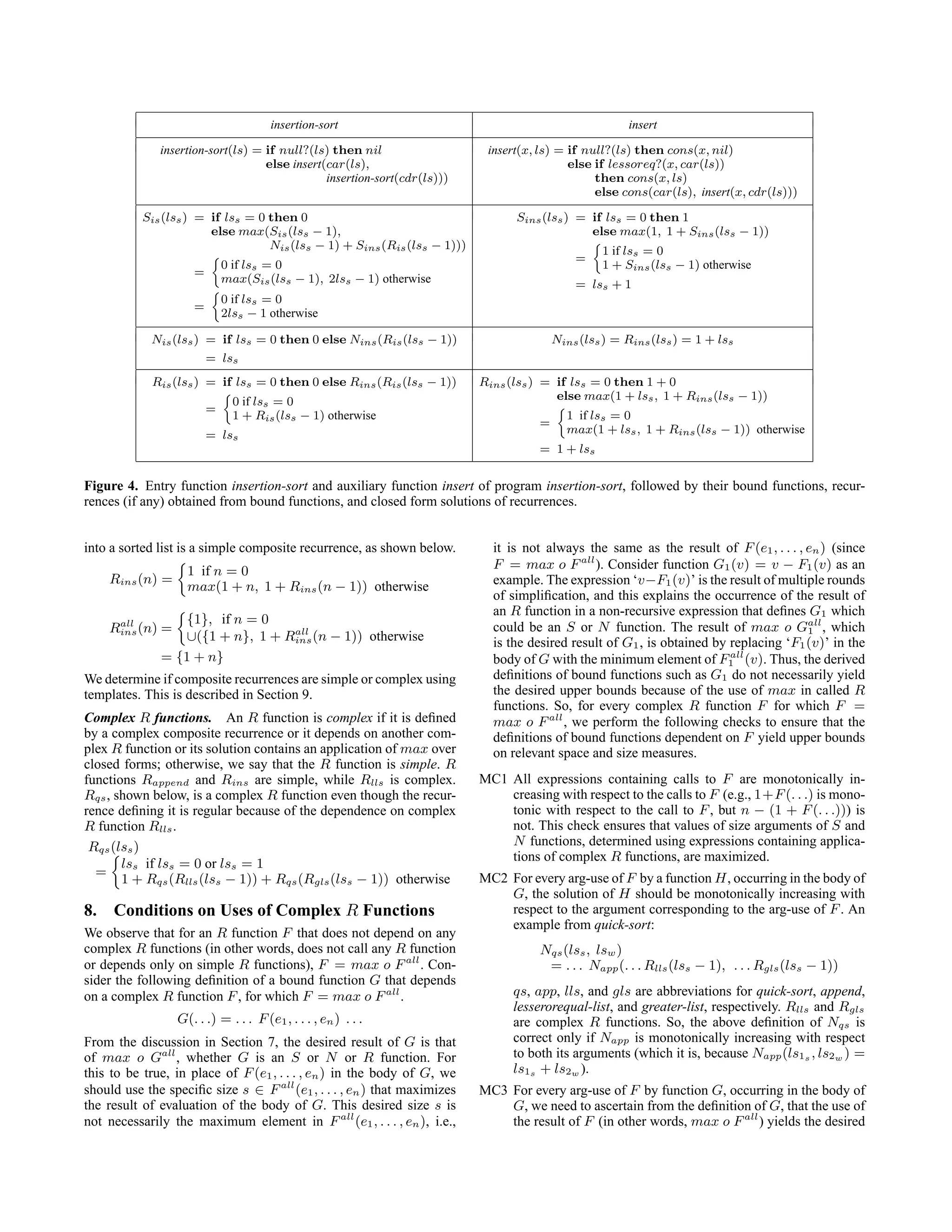 insertion-sort insert
insertion-sort(ls) = if null?(ls) then nil
else insert(car(ls),
insertion-sort(cdr(ls)))
insert(x, ls) = if null?(ls) then cons(x, nil)
else if lessoreq?(x, car(ls))
then cons(x, ls)
else cons(car(ls), insert(x, cdr(ls)))
Sis(lss) = if lss = 0 then 0
else max(Sis(lss − 1),
Nis(lss − 1) + Sins(Ris(lss − 1)))
=

0 if lss = 0
max(Sis(lss − 1), 2lss − 1) otherwise
=

0 if lss = 0
2lss − 1 otherwise
Sins(lss) = if lss = 0 then 1
else max(1, 1 + Sins(lss − 1))
=

1 if lss = 0
1 + Sins(lss − 1) otherwise
= lss + 1
Nis(lss) = if lss = 0 then 0 else Nins(Ris(lss − 1))
= lss
Nins(lss) = Rins(lss) = 1 + lss
Ris(lss) = if lss = 0 then 0 else Rins(Ris(lss − 1))
=

0 if lss = 0
1 + Ris(lss − 1) otherwise
= lss
Rins(lss) = if lss = 0 then 1 + 0
else max(1 + lss, 1 + Rins(lss − 1))
=

1 if lss = 0
max(1 + lss, 1 + Rins(lss − 1)) otherwise
= 1 + lss
Figure 4. Entry function insertion-sort and auxiliary function insert of program insertion-sort, followed by their bound functions, recur-
rences (if any) obtained from bound functions, and closed form solutions of recurrences.
into a sorted list is a simple composite recurrence, as shown below.
Rins(n) =

1 if n = 0
max(1 + n, 1 + Rins(n − 1)) otherwise
Rall
ins(n) =

{1}, if n = 0
∪({1 + n}, 1 + Rall
ins(n − 1)) otherwise
= {1 + n}
We determine if composite recurrences are simple or complex using
templates. This is described in Section 9.
Complex R functions. An R function is complex if it is defined
by a complex composite recurrence or it depends on another com-
plex R function or its solution contains an application of max over
closed forms; otherwise, we say that the R function is simple. R
functions Rappend and Rins are simple, while Rlls is complex.
Rqs, shown below, is a complex R function even though the recur-
rence defining it is regular because of the dependence on complex
R function Rlls.
Rqs(lss)
=

lss if lss = 0 or lss = 1
1 + Rqs(Rlls(lss − 1)) + Rqs(Rgls(lss − 1)) otherwise
8. Conditions on Uses of Complex R Functions
We observe that for an R function F that does not depend on any
complex R functions (in other words, does not call any R function
or depends only on simple R functions), F = max o Fall
. Con-
sider the following definition of a bound function G that depends
on a complex R function F, for which F = max o Fall
.
G(. . .) = . . . F(e1, . . . , en) . . .
From the discussion in Section 7, the desired result of G is that
of max o Gall
, whether G is an S or N or R function. For
this to be true, in place of F(e1, . . . , en) in the body of G, we
should use the specific size s ∈ Fall
(e1, . . . , en) that maximizes
the result of evaluation of the body of G. This desired size s is
not necessarily the maximum element in Fall
(e1, . . . , en), i.e.,
it is not always the same as the result of F(e1, . . . , en) (since
F = max o Fall
). Consider function G1(v) = v − F1(v) as an
example. The expression ‘v−F1(v)’ is the result of multiple rounds
of simplification, and this explains the occurrence of the result of
an R function in a non-recursive expression that defines G1 which
could be an S or N function. The result of max o Gall
1 , which
is the desired result of G1, is obtained by replacing ‘F1(v)’ in the
body of G with the minimum element of Fall
1 (v). Thus, the derived
definitions of bound functions such as G1 do not necessarily yield
the desired upper bounds because of the use of max in called R
functions. So, for every complex R function F for which F =
max o Fall
, we perform the following checks to ensure that the
definitions of bound functions dependent on F yield upper bounds
on relevant space and size measures.
MC1 All expressions containing calls to F are monotonically in-
creasing with respect to the calls to F (e.g., 1+F(. . .) is mono-
tonic with respect to the call to F, but n − (1 + F(. . .))) is
not. This check ensures that values of size arguments of S and
N functions, determined using expressions containing applica-
tions of complex R functions, are maximized.
MC2 For every arg-use of F by a function H, occurring in the body of
G, the solution of H should be monotonically increasing with
respect to the argument corresponding to the arg-use of F. An
example from quick-sort:
Nqs(lss, lsw)
= . . . Napp(. . . Rlls(lss − 1), . . . Rgls(lss − 1))
qs, app, lls, and gls are abbreviations for quick-sort, append,
lesserorequal-list, and greater-list, respectively. Rlls and Rgls
are complex R functions. So, the above definition of Nqs is
correct only if Napp is monotonically increasing with respect
to both its arguments (which it is, because Napp(ls1s , ls2w ) =
ls1s + ls2w ).
MC3 For every arg-use of F by function G, occurring in the body of
G, we need to ascertain from the definition of G, that the use of
the result of F (in other words, max o Fall
) yields the desired
 