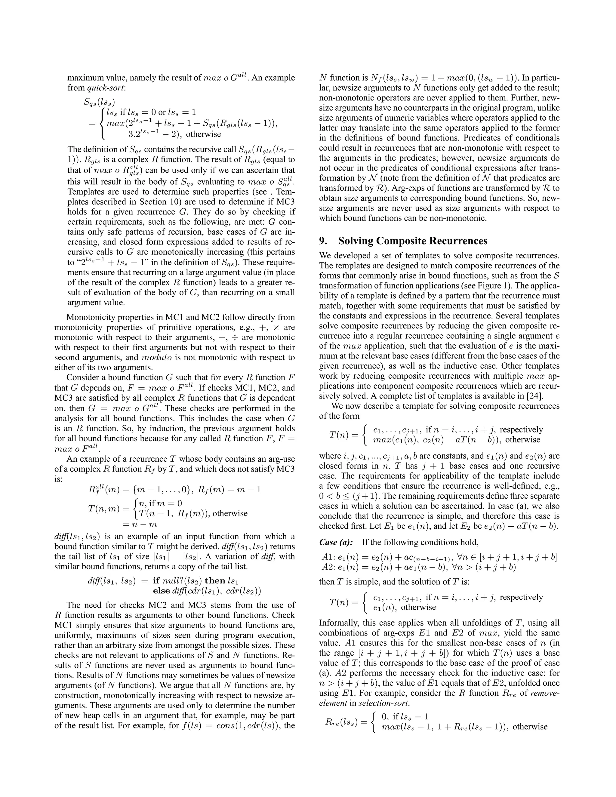 maximum value, namely the result of max o Gall
. An example
from quick-sort:
Sqs(lss)
=



lss if lss = 0 or lss = 1
max(2lss−1
+ lss − 1 + Sqs(Rgls(lss − 1)),
3.2lss−1
− 2), otherwise
The definition of Sqs contains the recursive call Sqs(Rgls(lss−
1)). Rgls is a complex R function. The result of Rgls (equal to
that of max o Rall
gls) can be used only if we can ascertain that
this will result in the body of Sqs evaluating to max o Sall
qs .
Templates are used to determine such properties (see . Tem-
plates described in Section 10) are used to determine if MC3
holds for a given recurrence G. They do so by checking if
certain requirements, such as the following, are met: G con-
tains only safe patterns of recursion, base cases of G are in-
creasing, and closed form expressions added to results of re-
cursive calls to G are monotonically increasing (this pertains
to “2lss−1
+ lss − 1” in the definition of Sqs). These require-
ments ensure that recurring on a large argument value (in place
of the result of the complex R function) leads to a greater re-
sult of evaluation of the body of G, than recurring on a small
argument value.
Monotonicity properties in MC1 and MC2 follow directly from
monotonicity properties of primitive operations, e.g., +, × are
monotonic with respect to their arguments, −, ÷ are monotonic
with respect to their first arguments but not with respect to their
second arguments, and modulo is not monotonic with respect to
either of its two arguments.
Consider a bound function G such that for every R function F
that G depends on, F = max o Fall
. If checks MC1, MC2, and
MC3 are satisfied by all complex R functions that G is dependent
on, then G = max o Gall
. These checks are performed in the
analysis for all bound functions. This includes the case when G
is an R function. So, by induction, the previous argument holds
for all bound functions because for any called R function F, F =
max o Fall
.
An example of a recurrence T whose body contains an arg-use
of a complex R function Rf by T, and which does not satisfy MC3
is:
Rall
f (m) = {m − 1, . . . , 0}, Rf (m) = m − 1
T(n, m) =

n, if m = 0
T(n − 1, Rf (m)), otherwise
= n − m
diff(ls1, ls2) is an example of an input function from which a
bound function similar to T might be derived. diff(ls1, ls2) returns
the tail list of ls1 of size |ls1| − |ls2|. A variation of diff, with
similar bound functions, returns a copy of the tail list.
diff(ls1, ls2) = if null?(ls2) then ls1
else diff(cdr(ls1), cdr(ls2))
The need for checks MC2 and MC3 stems from the use of
R function results as arguments to other bound functions. Check
MC1 simply ensures that size arguments to bound functions are,
uniformly, maximums of sizes seen during program execution,
rather than an arbitrary size from amongst the possible sizes. These
checks are not relevant to applications of S and N functions. Re-
sults of S functions are never used as arguments to bound func-
tions. Results of N functions may sometimes be values of newsize
arguments (of N functions). We argue that all N functions are, by
construction, monotonically increasing with respect to newsize ar-
guments. These arguments are used only to determine the number
of new heap cells in an argument that, for example, may be part
of the result list. For example, for f(ls) = cons(1, cdr(ls)), the
N function is Nf (lss, lsw) = 1 + max(0, (lsw − 1)). In particu-
lar, newsize arguments to N functions only get added to the result;
non-monotonic operators are never applied to them. Further, new-
size arguments have no counterparts in the original program, unlike
size arguments of numeric variables where operators applied to the
latter may translate into the same operators applied to the former
in the definitions of bound functions. Predicates of conditionals
could result in recurrences that are non-monotonic with respect to
the arguments in the predicates; however, newsize arguments do
not occur in the predicates of conditional expressions after trans-
formation by N (note from the definition of N that predicates are
transformed by R). Arg-exps of functions are transformed by R to
obtain size arguments to corresponding bound functions. So, new-
size arguments are never used as size arguments with respect to
which bound functions can be non-monotonic.
9. Solving Composite Recurrences
We developed a set of templates to solve composite recurrences.
The templates are designed to match composite recurrences of the
forms that commonly arise in bound functions, such as from the S
transformation of function applications (see Figure 1). The applica-
bility of a template is defined by a pattern that the recurrence must
match, together with some requirements that must be satisfied by
the constants and expressions in the recurrence. Several templates
solve composite recurrences by reducing the given composite re-
currence into a regular recurrence containing a single argument e
of the max application, such that the evaluation of e is the maxi-
mum at the relevant base cases (different from the base cases of the
given recurrence), as well as the inductive case. Other templates
work by reducing composite recurrences with multiple max ap-
plications into component composite recurrences which are recur-
sively solved. A complete list of templates is available in [24].
We now describe a template for solving composite recurrences
of the form
T(n) =

c1, . . . , cj+1, if n = i, . . . , i + j, respectively
max(e1(n), e2(n) + aT(n − b)), otherwise
where i, j, c1, ..., cj+1, a, b are constants, and e1(n) and e2(n) are
closed forms in n. T has j + 1 base cases and one recursive
case. The requirements for applicability of the template include
a few conditions that ensure the recurrence is well-defined, e.g.,
0  b ≤ (j +1). The remaining requirements define three separate
cases in which a solution can be ascertained. In case (a), we also
conclude that the recurrence is simple, and therefore this case is
checked first. Let E1 be e1(n), and let E2 be e2(n) + aT(n − b).
Case (a): If the following conditions hold,
A1: e1(n) = e2(n) + ac(n−b−i+1), ∀n ∈ [i + j + 1, i + j + b]
A2: e1(n) = e2(n) + ae1(n − b), ∀n  (i + j + b)
then T is simple, and the solution of T is:
T(n) =

c1, . . . , cj+1, if n = i, . . . , i + j, respectively
e1(n), otherwise
Informally, this case applies when all unfoldings of T, using all
combinations of arg-exps E1 and E2 of max, yield the same
value. A1 ensures this for the smallest non-base cases of n (in
the range [i + j + 1, i + j + b]) for which T(n) uses a base
value of T; this corresponds to the base case of the proof of case
(a). A2 performs the necessary check for the inductive case: for
n  (i + j + b), the value of E1 equals that of E2, unfolded once
using E1. For example, consider the R function Rre of remove-
element in selection-sort.
Rre(lss) =

0, if lss = 1
max(lss − 1, 1 + Rre(lss − 1)), otherwise
 