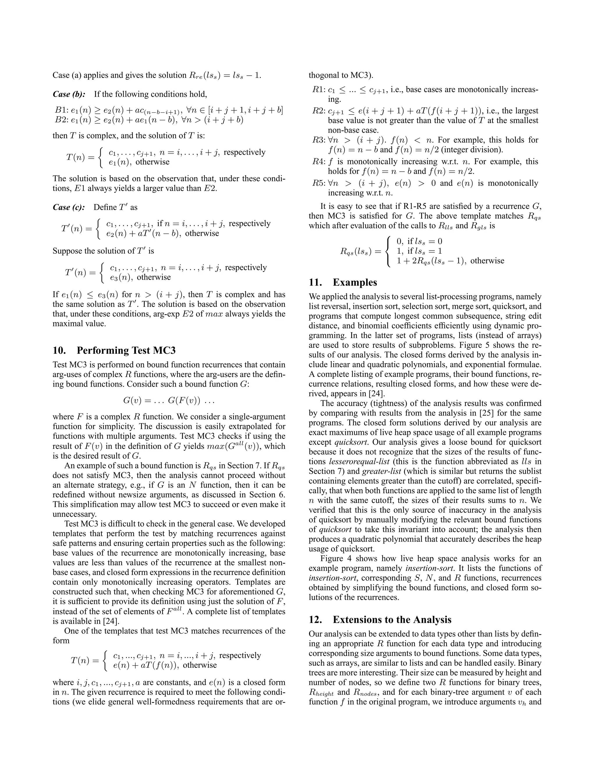 Case (a) applies and gives the solution Rre(lss) = lss − 1.
Case (b): If the following conditions hold,
B1: e1(n) ≥ e2(n) + ac(n−b−i+1), ∀n ∈ [i + j + 1, i + j + b]
B2: e1(n) ≥ e2(n) + ae1(n − b), ∀n  (i + j + b)
then T is complex, and the solution of T is:
T(n) =

c1, . . . , cj+1, n = i, . . . , i + j, respectively
e1(n), otherwise
The solution is based on the observation that, under these condi-
tions, E1 always yields a larger value than E2.
Case (c): Define T0
as
T0
(n) =

c1, . . . , cj+1, if n = i, . . . , i + j, respectively
e2(n) + aT0
(n − b), otherwise
Suppose the solution of T0
is
T0
(n) =

c1, . . . , cj+1, n = i, . . . , i + j, respectively
e3(n), otherwise
If e1(n) ≤ e3(n) for n  (i + j), then T is complex and has
the same solution as T0
. The solution is based on the observation
that, under these conditions, arg-exp E2 of max always yields the
maximal value.
10. Performing Test MC3
Test MC3 is performed on bound function recurrences that contain
arg-uses of complex R functions, where the arg-users are the defin-
ing bound functions. Consider such a bound function G:
G(v) = . . . G(F(v)) . . .
where F is a complex R function. We consider a single-argument
function for simplicity. The discussion is easily extrapolated for
functions with multiple arguments. Test MC3 checks if using the
result of F(v) in the definition of G yields max(Gall
(v)), which
is the desired result of G.
An example of such a bound function is Rqs in Section 7. If Rqs
does not satisfy MC3, then the analysis cannot proceed without
an alternate strategy, e.g., if G is an N function, then it can be
redefined without newsize arguments, as discussed in Section 6.
This simplification may allow test MC3 to succeed or even make it
unnecessary.
Test MC3 is difficult to check in the general case. We developed
templates that perform the test by matching recurrences against
safe patterns and ensuring certain properties such as the following:
base values of the recurrence are monotonically increasing, base
values are less than values of the recurrence at the smallest non-
base cases, and closed form expressions in the recurrence definition
contain only monotonically increasing operators. Templates are
constructed such that, when checking MC3 for aforementioned G,
it is sufficient to provide its definition using just the solution of F,
instead of the set of elements of Fall
. A complete list of templates
is available in [24].
One of the templates that test MC3 matches recurrences of the
form
T(n) =

c1, ..., cj+1, n = i, ..., i + j, respectively
e(n) + aT(f(n)), otherwise
where i, j, c1, ..., cj+1, a are constants, and e(n) is a closed form
in n. The given recurrence is required to meet the following condi-
tions (we elide general well-formedness requirements that are or-
thogonal to MC3).
R1: c1 ≤ ... ≤ cj+1, i.e., base cases are monotonically increas-
ing.
R2: cj+1 ≤ e(i + j + 1) + aT(f(i + j + 1)), i.e., the largest
base value is not greater than the value of T at the smallest
non-base case.
R3: ∀n  (i + j). f(n)  n. For example, this holds for
f(n) = n − b and f(n) = n/2 (integer division).
R4: f is monotonically increasing w.r.t. n. For example, this
holds for f(n) = n − b and f(n) = n/2.
R5: ∀n  (i + j), e(n)  0 and e(n) is monotonically
increasing w.r.t. n.
It is easy to see that if R1-R5 are satisfied by a recurrence G,
then MC3 is satisfied for G. The above template matches Rqs
which after evaluation of the calls to Rlls and Rgls is
Rqs(lss) =



0, if lss = 0
1, if lss = 1
1 + 2Rqs(lss − 1), otherwise
11. Examples
We applied the analysis to several list-processing programs, namely
list reversal, insertion sort, selection sort, merge sort, quicksort, and
programs that compute longest common subsequence, string edit
distance, and binomial coefficients efficiently using dynamic pro-
gramming. In the latter set of programs, lists (instead of arrays)
are used to store results of subproblems. Figure 5 shows the re-
sults of our analysis. The closed forms derived by the analysis in-
clude linear and quadratic polynomials, and exponential formulae.
A complete listing of example programs, their bound functions, re-
currence relations, resulting closed forms, and how these were de-
rived, appears in [24].
The accuracy (tightness) of the analysis results was confirmed
by comparing with results from the analysis in [25] for the same
programs. The closed form solutions derived by our analysis are
exact maximums of live heap space usage of all example programs
except quicksort. Our analysis gives a loose bound for quicksort
because it does not recognize that the sizes of the results of func-
tions lesserorequal-list (this is the function abbreviated as lls in
Section 7) and greater-list (which is similar but returns the sublist
containing elements greater than the cutoff) are correlated, specifi-
cally, that when both functions are applied to the same list of length
n with the same cutoff, the sizes of their results sums to n. We
verified that this is the only source of inaccuracy in the analysis
of quicksort by manually modifying the relevant bound functions
of quicksort to take this invariant into account; the analysis then
produces a quadratic polynomial that accurately describes the heap
usage of quicksort.
Figure 4 shows how live heap space analysis works for an
example program, namely insertion-sort. It lists the functions of
insertion-sort, corresponding S, N, and R functions, recurrences
obtained by simplifying the bound functions, and closed form so-
lutions of the recurrences.
12. Extensions to the Analysis
Our analysis can be extended to data types other than lists by defin-
ing an appropriate R function for each data type and introducing
corresponding size arguments to bound functions. Some data types,
such as arrays, are similar to lists and can be handled easily. Binary
trees are more interesting. Their size can be measured by height and
number of nodes, so we define two R functions for binary trees,
Rheight and Rnodes , and for each binary-tree argument v of each
function f in the original program, we introduce arguments vh and
 