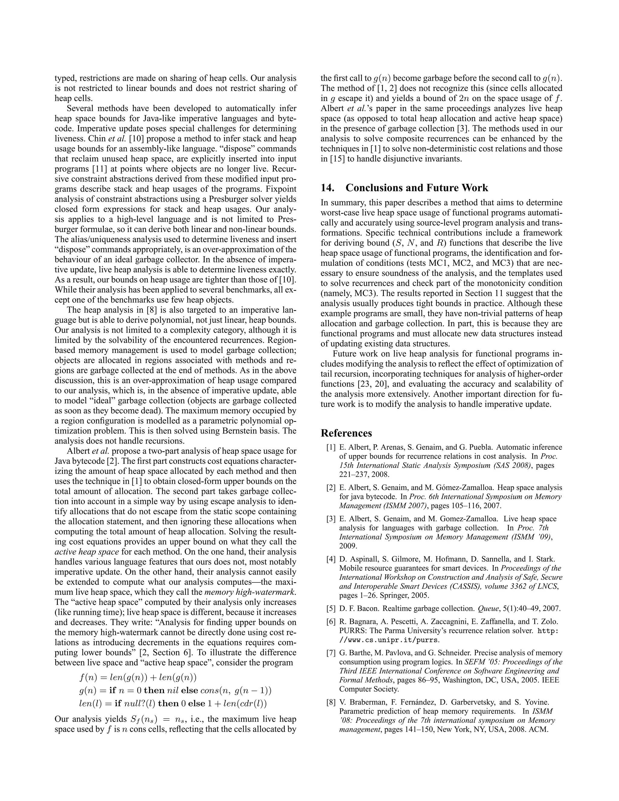 typed, restrictions are made on sharing of heap cells. Our analysis
is not restricted to linear bounds and does not restrict sharing of
heap cells.
Several methods have been developed to automatically infer
heap space bounds for Java-like imperative languages and byte-
code. Imperative update poses special challenges for determining
liveness. Chin et al. [10] propose a method to infer stack and heap
usage bounds for an assembly-like language. “dispose” commands
that reclaim unused heap space, are explicitly inserted into input
programs [11] at points where objects are no longer live. Recur-
sive constraint abstractions derived from these modified input pro-
grams describe stack and heap usages of the programs. Fixpoint
analysis of constraint abstractions using a Presburger solver yields
closed form expressions for stack and heap usages. Our analy-
sis applies to a high-level language and is not limited to Pres-
burger formulae, so it can derive both linear and non-linear bounds.
The alias/uniqueness analysis used to determine liveness and insert
“dispose” commands appropriately, is an over-approximation of the
behaviour of an ideal garbage collector. In the absence of impera-
tive update, live heap analysis is able to determine liveness exactly.
As a result, our bounds on heap usage are tighter than those of [10].
While their analysis has been applied to several benchmarks, all ex-
cept one of the benchmarks use few heap objects.
The heap analysis in [8] is also targeted to an imperative lan-
guage but is able to derive polynomial, not just linear, heap bounds.
Our analysis is not limited to a complexity category, although it is
limited by the solvability of the encountered recurrences. Region-
based memory management is used to model garbage collection;
objects are allocated in regions associated with methods and re-
gions are garbage collected at the end of methods. As in the above
discussion, this is an over-approximation of heap usage compared
to our analysis, which is, in the absence of imperative update, able
to model “ideal” garbage collection (objects are garbage collected
as soon as they become dead). The maximum memory occupied by
a region configuration is modelled as a parametric polynomial op-
timization problem. This is then solved using Bernstein basis. The
analysis does not handle recursions.
Albert et al. propose a two-part analysis of heap space usage for
Java bytecode [2]. The first part constructs cost equations character-
izing the amount of heap space allocated by each method and then
uses the technique in [1] to obtain closed-form upper bounds on the
total amount of allocation. The second part takes garbage collec-
tion into account in a simple way by using escape analysis to iden-
tify allocations that do not escape from the static scope containing
the allocation statement, and then ignoring these allocations when
computing the total amount of heap allocation. Solving the result-
ing cost equations provides an upper bound on what they call the
active heap space for each method. On the one hand, their analysis
handles various language features that ours does not, most notably
imperative update. On the other hand, their analysis cannot easily
be extended to compute what our analysis computes—the maxi-
mum live heap space, which they call the memory high-watermark.
The “active heap space” computed by their analysis only increases
(like running time); live heap space is different, because it increases
and decreases. They write: “Analysis for finding upper bounds on
the memory high-watermark cannot be directly done using cost re-
lations as introducing decrements in the equations requires com-
puting lower bounds” [2, Section 6]. To illustrate the difference
between live space and “active heap space”, consider the program
f(n) = len(g(n)) + len(g(n))
g(n) = if n = 0 then nil else cons(n, g(n − 1))
len(l) = if null?(l) then 0 else 1 + len(cdr(l))
Our analysis yields Sf (ns) = ns, i.e., the maximum live heap
space used by f is n cons cells, reflecting that the cells allocated by
the first call to g(n) become garbage before the second call to g(n).
The method of [1, 2] does not recognize this (since cells allocated
in g escape it) and yields a bound of 2n on the space usage of f.
Albert et al.’s paper in the same proceedings analyzes live heap
space (as opposed to total heap allocation and active heap space)
in the presence of garbage collection [3]. The methods used in our
analysis to solve composite recurrences can be enhanced by the
techniques in [1] to solve non-deterministic cost relations and those
in [15] to handle disjunctive invariants.
14. Conclusions and Future Work
In summary, this paper describes a method that aims to determine
worst-case live heap space usage of functional programs automati-
cally and accurately using source-level program analysis and trans-
formations. Specific technical contributions include a framework
for deriving bound (S, N, and R) functions that describe the live
heap space usage of functional programs, the identification and for-
mulation of conditions (tests MC1, MC2, and MC3) that are nec-
essary to ensure soundness of the analysis, and the templates used
to solve recurrences and check part of the monotonicity condition
(namely, MC3). The results reported in Section 11 suggest that the
analysis usually produces tight bounds in practice. Although these
example programs are small, they have non-trivial patterns of heap
allocation and garbage collection. In part, this is because they are
functional programs and must allocate new data structures instead
of updating existing data structures.
Future work on live heap analysis for functional programs in-
cludes modifying the analysis to reflect the effect of optimization of
tail recursion, incorporating techniques for analysis of higher-order
functions [23, 20], and evaluating the accuracy and scalability of
the analysis more extensively. Another important direction for fu-
ture work is to modify the analysis to handle imperative update.
References
[1] E. Albert, P. Arenas, S. Genaim, and G. Puebla. Automatic inference
of upper bounds for recurrence relations in cost analysis. In Proc.
15th International Static Analysis Symposium (SAS 2008), pages
221–237, 2008.
[2] E. Albert, S. Genaim, and M. Gómez-Zamalloa. Heap space analysis
for java bytecode. In Proc. 6th International Symposium on Memory
Management (ISMM 2007), pages 105–116, 2007.
[3] E. Albert, S. Genaim, and M. Gomez-Zamalloa. Live heap space
analysis for languages with garbage collection. In Proc. 7th
International Symposium on Memory Management (ISMM ’09),
2009.
[4] D. Aspinall, S. Gilmore, M. Hofmann, D. Sannella, and I. Stark.
Mobile resource guarantees for smart devices. In Proceedings of the
International Workshop on Construction and Analysis of Safe, Secure
and Interoperable Smart Devices (CASSIS), volume 3362 of LNCS,
pages 1–26. Springer, 2005.
[5] D. F. Bacon. Realtime garbage collection. Queue, 5(1):40–49, 2007.
[6] R. Bagnara, A. Pescetti, A. Zaccagnini, E. Zaffanella, and T. Zolo.
PURRS: The Parma University’s recurrence relation solver. http:
//www.cs.unipr.it/purrs.
[7] G. Barthe, M. Pavlova, and G. Schneider. Precise analysis of memory
consumption using program logics. In SEFM ’05: Proceedings of the
Third IEEE International Conference on Software Engineering and
Formal Methods, pages 86–95, Washington, DC, USA, 2005. IEEE
Computer Society.
[8] V. Braberman, F. Fernández, D. Garbervetsky, and S. Yovine.
Parametric prediction of heap memory requirements. In ISMM
’08: Proceedings of the 7th international symposium on Memory
management, pages 141–150, New York, NY, USA, 2008. ACM.
 