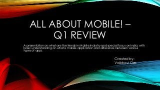 Created by:
Vaibhavi Oza
A presentation on what are the trends in Mobile Industry and special focus on India, with
basic understanding on what is mobile application and difference between various
types of apps.
ALL ABOUT MOBILE! –
Q1 REVIEW
 