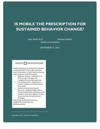 IS MOBILE THE PRESCRIPTION FOR
    SUSTAINED BEHAVIOR CHANGE?

                       Max Wells Ph.D.              Michael Gallelli
                                   Health Innoventions

                                          SEPTEMBER 27, 2011




 Health Innoventions promotes the translation
 and dissemination of actionable consumer-
 centric information to foster health-enhancing
 policy, programs and technology by:
   • Objective research – predicated on a
        diverse range of strategic and
        management consulting experience
   • Consulting services – shaped by our
        research roadmap, and customized to
        client needs
   • Conference-based learning and
        discourse – bringing thought leaders,
        industry professionals, practitioners and
        academic researchers together to share
        lessons learned, best practices and
        challenges
 http://www.healthinnoventions.org
 info@healthinnoventions.org
 @hinnoventions


________________________________________

Copyright 2011, Health Innoventions

                                                                       1
 