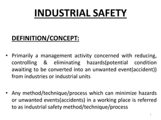 INDUSTRIAL SAFETY
DEFINITION/CONCEPT:
• Primarily a management activity concerned with reducing,
controlling & eliminating hazards(potential condition
awaiting to be converted into an unwanted event(accident))
from industries or industrial units
• Any method/technique/process which can minimize hazards
or unwanted events(accidents) in a working place is referred
to as industrial safety method/technique/process
1
 