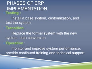 PHASES OF ERP 
IMPLEMENTATION 
Testing : 
Install a base system, customization, and 
test the system 
Transition : 
Replace the formal system with the new 
system, data conversion 
Operation : 
monitor and improve system performance, 
provide continued training and technical support 
 