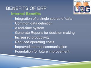 BENEFITS OF ERP 
Internal Benefits 
Integration of a single source of data 
Common data definition 
A real-time system 
Generate Reports for decision making 
Increased productivity 
Reduced operating costs 
Improved internal communication 
Foundation for future improvement 
 
