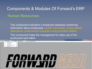 Components & Modules Of Forward’s ERP 
Human Resources 
 This component maintains a employee database containing 
information about employees contact information, salary details, 
attendance, performance evaluation and promotion details. 
 This component helps the management to make use of the 
employees best talent. 
 