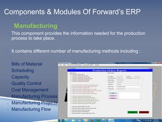 Components & Modules Of Forward’s ERP 
 Manufacturing 
 This component provides the information needed for the production 
process to take place. 
 It contains different number of manufacturing methods including : 
o Bills of Material 
o Scheduling 
o Capacity 
o Quality Control 
o Cost Management 
o Manufacturing Process 
o Manufacturing Projects 
o Manufacturing Flow 
 