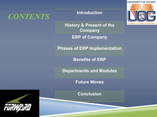 CONTENTS 
Introduction 
History & Present of the 
Company 
ERP of Company 
Phases of ERP Implementation 
Benefits of ERP 
Departments and Modules 
Future Moves 
Conclusion 
 