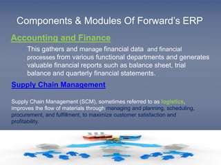 Components & Modules Of Forward’s ERP 
Accounting and Finance 
 This gathers and manage financial data and financial 
processes from various functional departments and generates 
valuable financial reports such as balance sheet, trial 
balance and quarterly financial statements. 
Supply Chain Management 
Supply Chain Management (SCM), sometimes referred to as logistics, 
improves the flow of materials through managing and planning, scheduling, 
procurement, and fulfillment, to maximize customer satisfaction and 
profitability. 
 