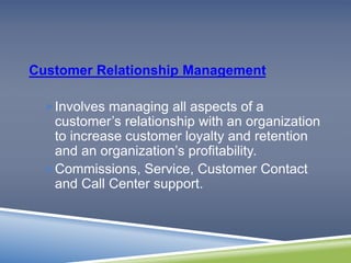 Customer Relationship Management 
Involves managing all aspects of a 
customer’s relationship with an organization 
to increase customer loyalty and retention 
and an organization’s profitability. 
Commissions, Service, Customer Contact 
and Call Center support. 
 
