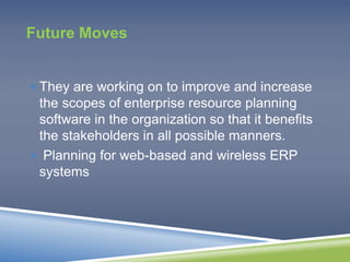Future Moves 
They are working on to improve and increase 
the scopes of enterprise resource planning 
software in the organization so that it benefits 
the stakeholders in all possible manners. 
 Planning for web-based and wireless ERP 
systems 
 