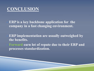 CONCLUSION 
ERP is a key backbone application for the 
company in a fast changing environment. 
ERP implementation are usually outweighed by 
the benefits. 
Forward earn lot of repute due to their ERP and 
processes standardization. 
 