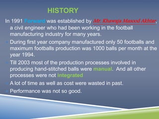 HISTORY 
In 1991 Forward was established by Mr. Khawaja Masood Akhtar , 
a civil engineer who had been working in the football 
manufacturing industry for many years. 
During first year company manufactured only 50 footballs and 
maximum footballs production was 1000 balls per month at the 
year 1994. 
Till 2003 most of the production processes involved in 
producing hand-stitched balls were manual. And all other 
processes were not integrated 
A lot of time as well as cost were wasted in past. 
Performance was not so good. 
 