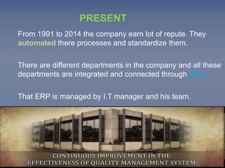 PRESENT 
 From 1991 to 2014 the company earn lot of repute. They 
automated there processes and standardize them. 
 There are different departments in the company and all these 
departments are integrated and connected through ERP. 
 That ERP is managed by I.T manager and his team. 
 