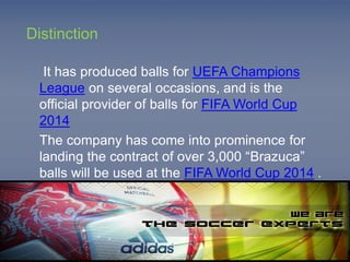 Distinction 
o It has produced balls for UEFA Champions 
League on several occasions, and is the 
official provider of balls for FIFA World Cup 
2014 
o The company has come into prominence for 
landing the contract of over 3,000 “Brazuca” 
balls will be used at the FIFA World Cup 2014 . 
 