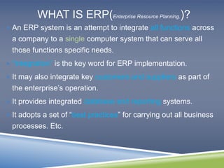 WHAT IS ERP(Enterprise Resource Planning.)? 
An ERP system is an attempt to integrate all functions across 
a company to a single computer system that can serve all 
those functions specific needs. 
 “Integration” is the key word for ERP implementation. 
 It may also integrate key customers and suppliers as part of 
the enterprise’s operation. 
 It provides integrated database and reporting systems. 
 It adopts a set of “best practices” for carrying out all business 
processes. Etc. 
 