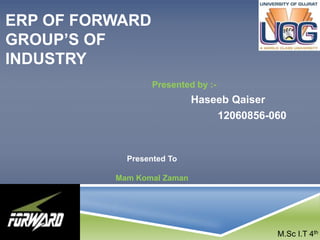 ERP OF FORWARD 
GROUP’S OF 
INDUSTRY 
Presented by :- 
Haseeb Qaiser 
12060856-060 
Presented To 
Mam Komal Zaman 
M.Sc I.T 4th 
 