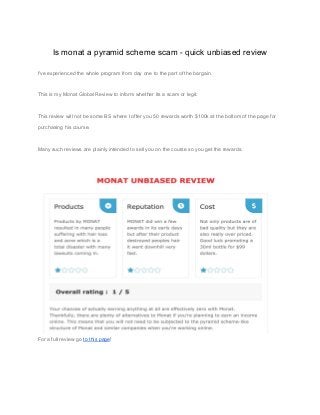 Is monat a pyramid scheme scam - quick unbiased review
I've experienced the whole program from day one to the part of the bargain.
This is my Monat Global Review to inform whether its a scam or legit.
This review will not be some BS where I offer you 50 rewards worth $100k at the bottom of the page for
purchasing his course.
Many such reviews are plainly intended to sell you on the course so you get the rewards.
For a full review go ​to this page​!
 
