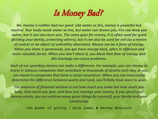 Is Money Bad?
No, money is neither bad nor good. Like water or fire, money is powerful but
neutral. Your body needs water to live, but water can drown you. Fire can keep you
warm, but it can also burn you. The same goes for money. It is often used for good
(feeding your family, protecting others), but it can also be used for evil (as a means
of control or an object of unhealthy obsession). Money can be a form of energy.
When you share it generously, you get more energy back, often in different and
more valuable forms. When you don’t share it, you block that flow of energy, and
this blockage can cause problems.
Each of our spending choices can make a difference. For example, you can choose to
invest in tobacco companies that contribute to thousands of deaths each day, or you
can invest in companies that have a social conscience. When you can consciously
determine the difference between wants and need, you’ll likely have more to give.
The measure of financial wisdom is not how much you make but how much you
keep, how much you give, and how you manage your money. If you spend your
money wisely, you can achieve many great things for yourself, your family and your
community.
the power of giving – Azim Jamal & Harvey Mckinnon
 