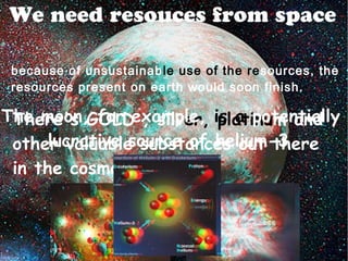 We need resouces from space
because of unsustainable use of the resources, the
resources present on earth would soon finish.
There's GOLD , silver, platinum and
other valuable substances out there
in the cosmos
The moon, for example, is a potentially
lucrative source of helium-3
 