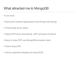What attracted me to MongoDB

• Low ramp


• Document oriented applications (most things web facing)


• Trivial single server setup


• Native PHP driver (Java/Scala, .NET and about 9 others)


• Easy to make PHP use MongoDB as session store


• Fluent Query API


• Atomic operations despite not being ACID
 