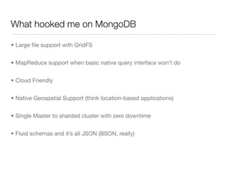 What hooked me on MongoDB

• Large ﬁle support with GridFS


• MapReduce support when basic native query interface won’t do


• Cloud Friendly


• Native Geospatial Support (think location-based applications)


• Single Master to sharded cluster with zero downtime


• Fluid schemas and it’s all JSON (BSON, really)
 