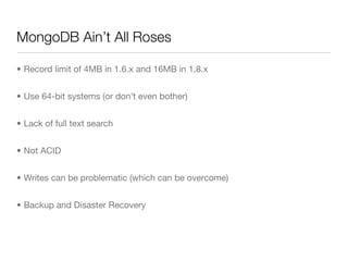 MongoDB Ain’t All Roses

• Record limit of 4MB in 1.6.x and 16MB in 1.8.x


• Use 64-bit systems (or don’t even bother)


• Lack of full text search


• Not ACID


• Writes can be problematic (which can be overcome)


• Backup and Disaster Recovery
 