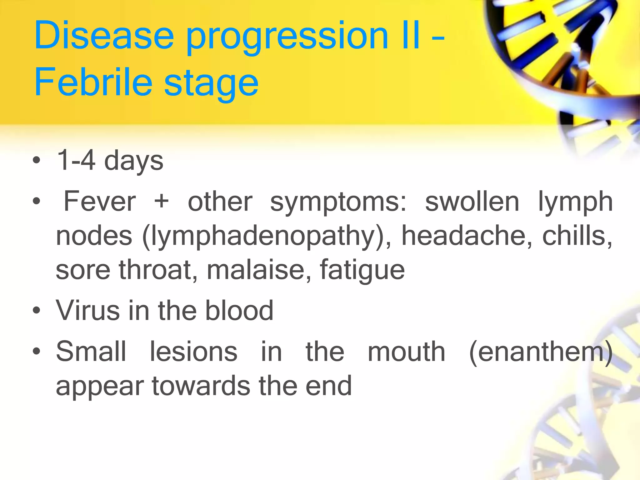 Disease progression II –
Febrile stage
• 1-4 days
• Fever + other symptoms: swollen lymph
nodes (lymphadenopathy), headache, chills,
sore throat, malaise, fatigue
• Virus in the blood
• Small lesions in the mouth (enanthem)
appear towards the end
 