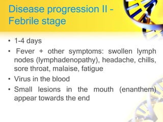 Disease progression II –
Febrile stage
• 1-4 days
• Fever + other symptoms: swollen lymph
nodes (lymphadenopathy), headache, chills,
sore throat, malaise, fatigue
• Virus in the blood
• Small lesions in the mouth (enanthem)
appear towards the end
 